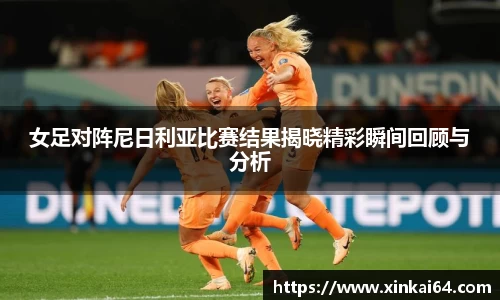 女足对阵尼日利亚比赛结果揭晓精彩瞬间回顾与分析